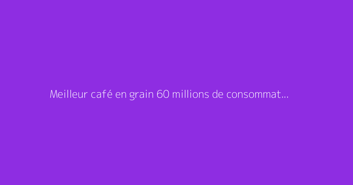 Meilleur café en grain 60 millions de consommateur : faut-il s'en méfier ?