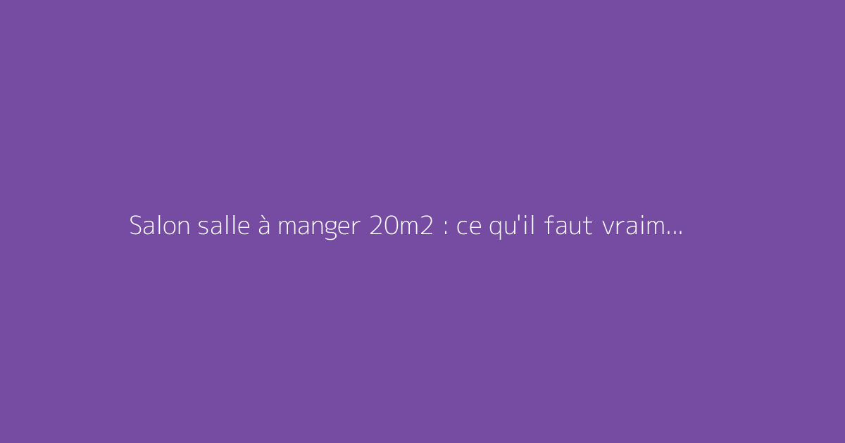 Salon salle à manger 20m2 : ce qu'il faut vraiment savoir