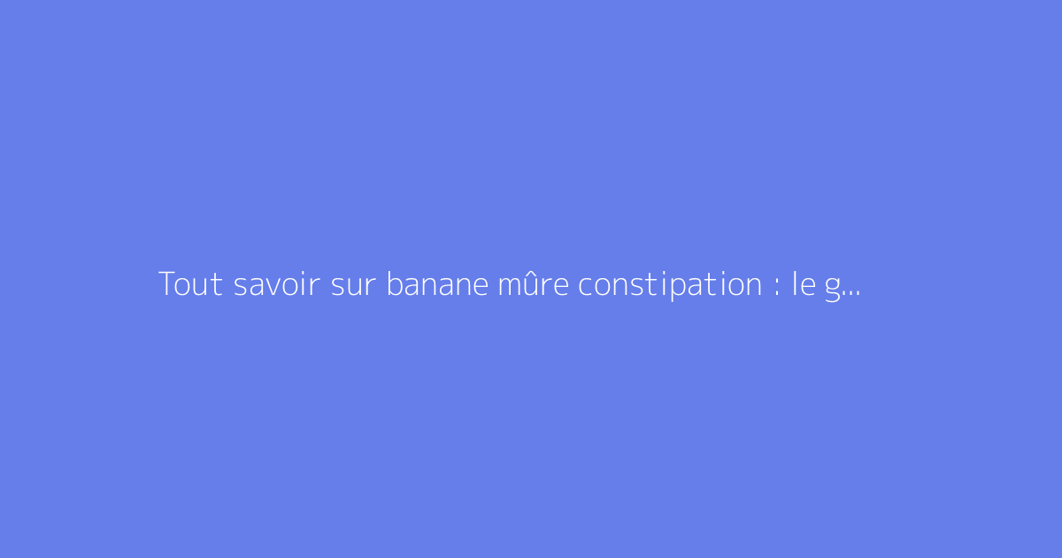 Tout savoir sur banane mûre constipation : le guide complet