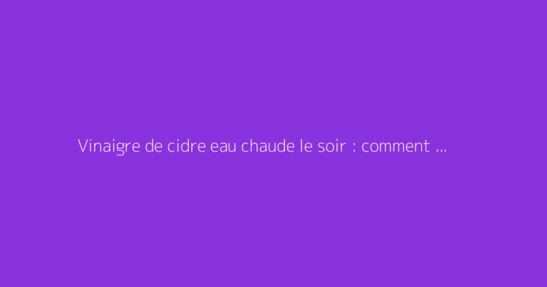 Vinaigre de cidre eau chaude le soir : comment s'y prendre ?