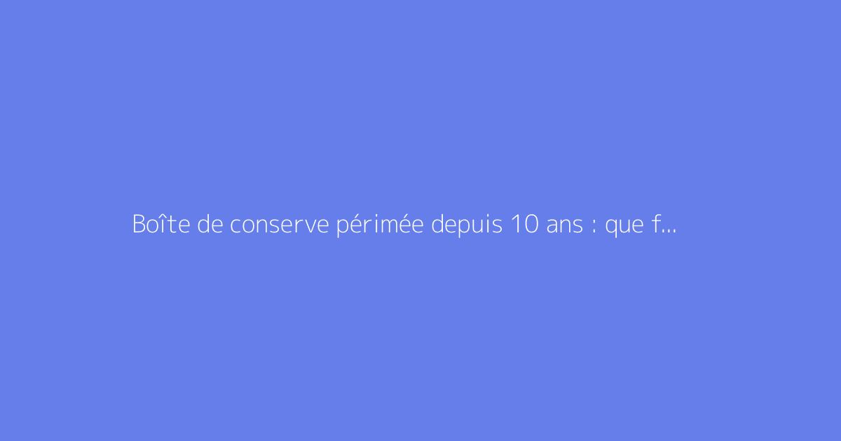 Boîte de conserve périmée depuis 10 ans : que faire