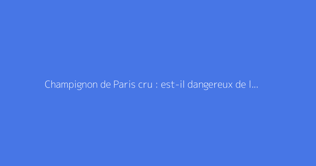 Champignon de Paris cru : est-il dangereux de le manger ?
