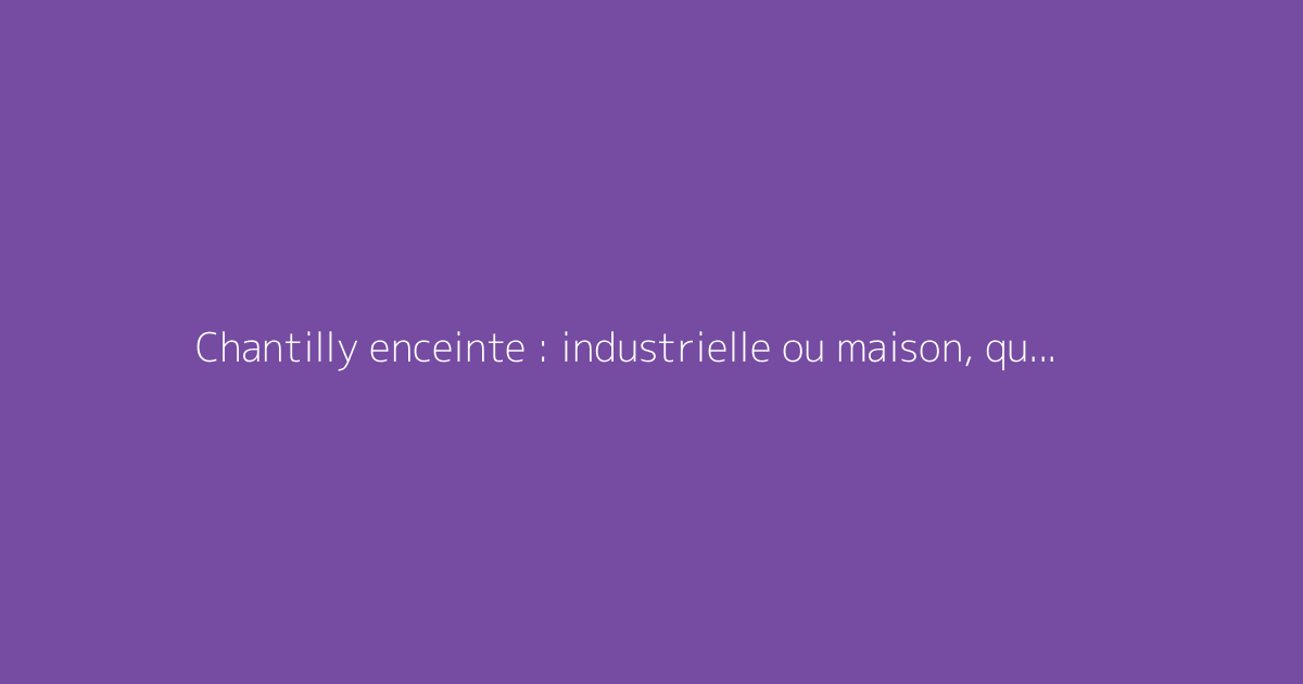 Chantilly enceinte : industrielle ou maison, quel risque ?