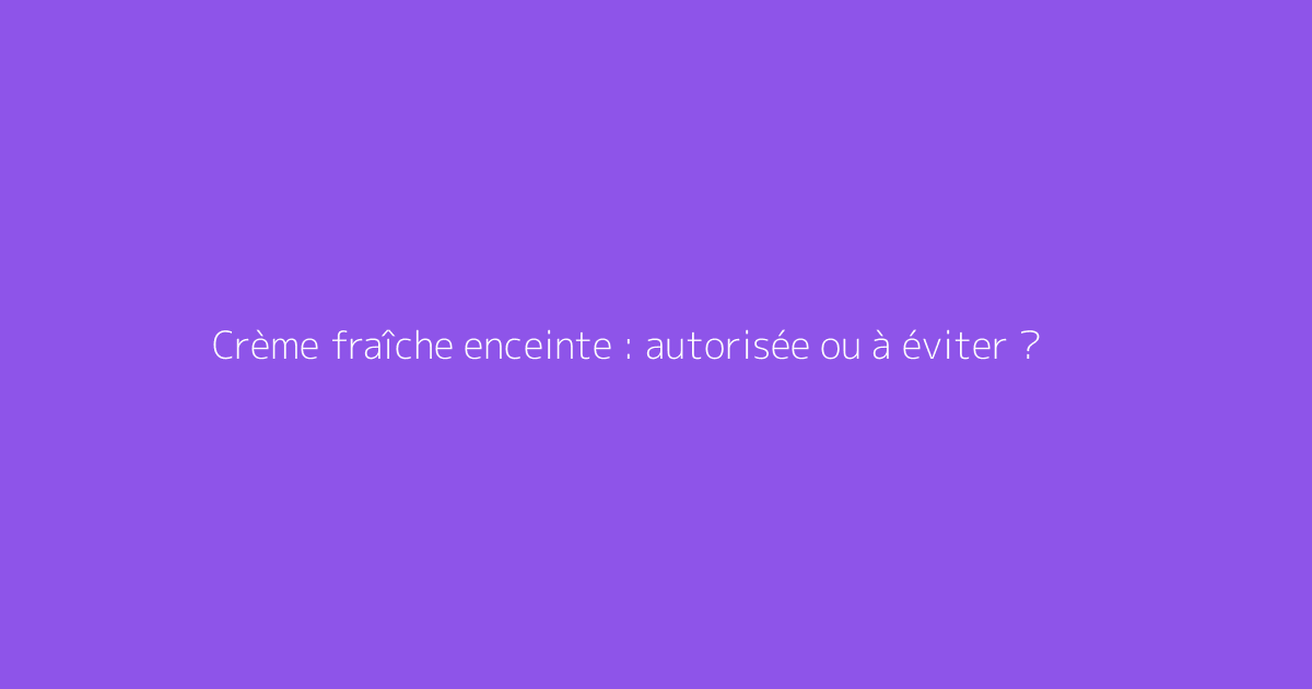 Crème fraîche enceinte : autorisée ou à éviter ?