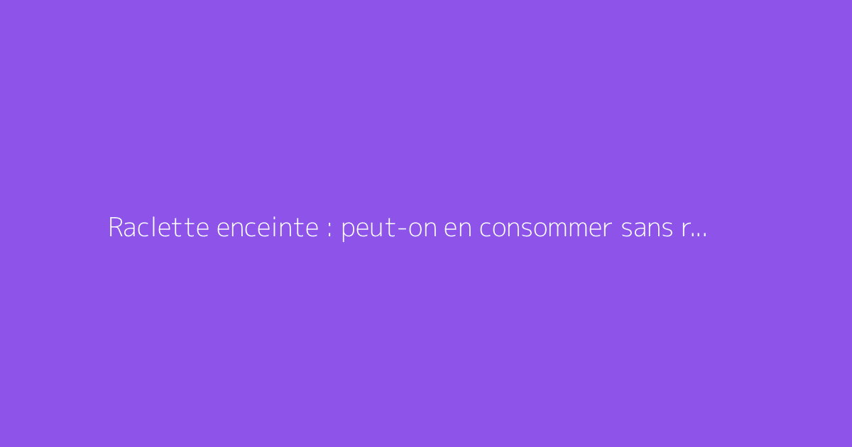 Raclette enceinte : peut-on en consommer sans risque ?